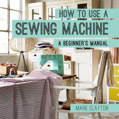 How to Use a Sewing Machine: A Beginner's Manual - Marie Clayton - cover