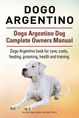 Dogo Argentino. Dogo Argentino Dog Complete Owners Manual. Dogo Argentino book for care, costs, feeding, grooming, health and training. - George Hoppendale,Asia Moore - cover