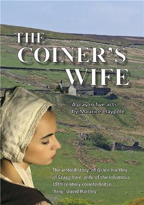 The Coiner's Wife: A play in 5 acts: The untold story of Grace Hartley of Cragg Vale, wife of the infamous 18th century counterfeiter, 'King' David Hartley - Maurice Claypole - cover