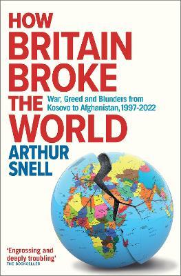 How Britain Broke the World: War, Greed and Blunders from Kosovo to Afghanistan, 1997-2022 - Arthur Snell - cover