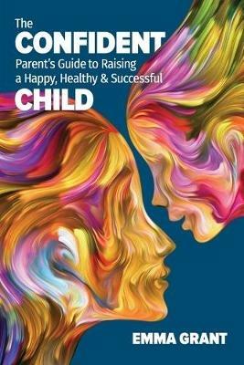The Confident Parent's Guide to Raising a Happy, Healthy & Successful Child - Emma Grant - cover
