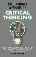 The Unknown Methods of Critical Thinking: Discover The Key Skills and Tools You Will Need for Critical Thinking, Decision Making and Problem Solving, Using Highly Effective Practical Techniques