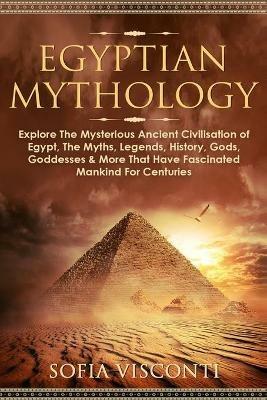 Egyptian Mythology: Explore The Mysterious Ancient Civilisation of Egypt, The Myths, Legends, History, Gods, Goddesses & More That Have Fascinated Mankind For Centuries: Explore The Mysterious Ancient Civilisation of Egypt, The Myths, Legends, History, Gods, Goddesses & More - Sofia Visconti - cover