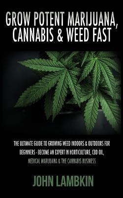 Grow Potent Marijuana, Cannabis & Weed Fast: The Ultimate Guide To Growing Weed Indoors & Outdoors For Beginners - Become An Expert In Horticulture, CBD Oil, Medical Marijuana & The Cannabis Business - John Lambkin - cover