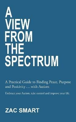 A View From The Spectrum: A Practical Guide to Finding Peace, Purpose and Positivity ... with Autism - Zac Smart - cover