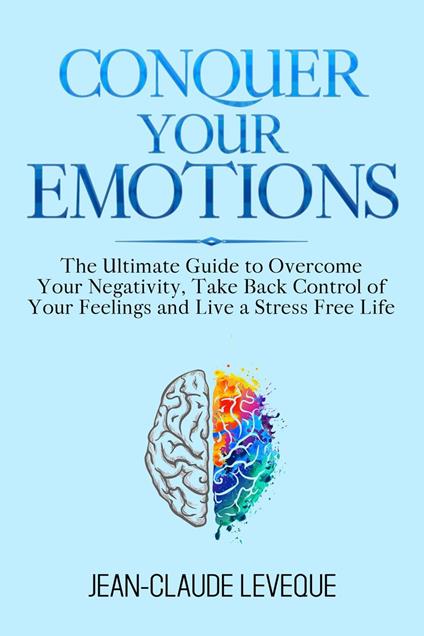 Conquer Your Emotions - The Ultimate Guide to Overcome Your Negativity, Take Back Control of Your Feelings and Live a Stress Free Life