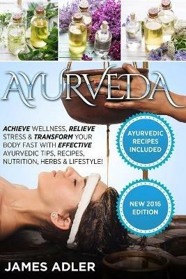 Ayurveda: Achieve Wellness, Relieve Stress & Transform Your Body Fast with Effective Ayurvedic Tips, Recipes, Nutrition, Herbs & Lifestyle! - James Adler - cover
