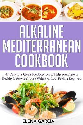 Alkaline Mediterranean Cookbook: 47 Delicious Clean Food Recipes to Help You Enjoy a Healthy Lifestyle and Lose Weight without Feeling Deprived - Elena Garcia - cover