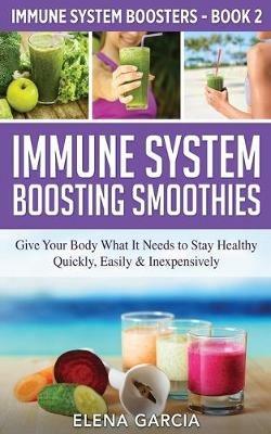 Immune System Boosting Smoothies: Give Your Body What It Needs to Stay Healthy - Quickly, Easily & Inexpensively - Elena Garcia - cover