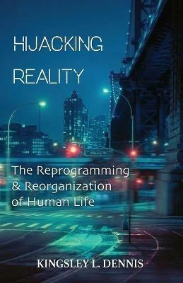 Hijacking Reality: The Reprogramming & Reorganization of Human Life - Kingsley L Dennis - cover