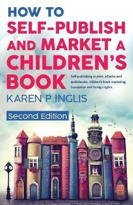 How to Self-publish and Market a Children's Book (Second Edition): Self-publishing in print, eBooks and audiobooks, children's book marketing, translation and foreign rights - Karen P Inglis - cover