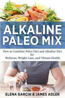 Alkaline Paleo Mix: How to Combine Paleo Diet and Alkaline Diet for Wellness, Weight Loss, and Vibrant Health - Elena Garcia,James Adler - cover