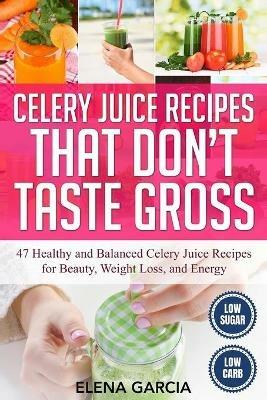 Celery Juice Recipes That Don't Taste Gross: 47 Healthy and Balanced Celery Juice Recipes for Beauty, Weight Loss and Energy - Elena Garcia - cover