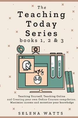 The Teaching Today Series books 1, 2 & 3: Teaching Yourself, Teaching Online and Creating your own Online Courses Compilation. Maximise income and monetise your knowledge - Selena Watts - cover