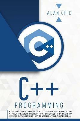 C++ Programming: A Step-By-Step Beginner's Guide to Learn the Fundamentals of a Multi-Paradigm Programming Language and Begin to Manage Data Including How to Work on Your First Program - Alan Grid - cover