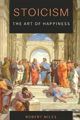 Stoicism-The Art of Happiness: How to Stop Fearing and Start living - Robert Miles - cover