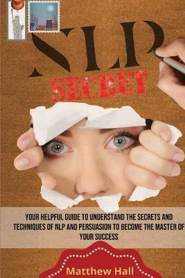 NLP Secrets: Your Helpful Guide To Understand The Secrets And Techniques Of NLP And Persuasion To Become The Master Of Your Success - Matthew Hall - cover