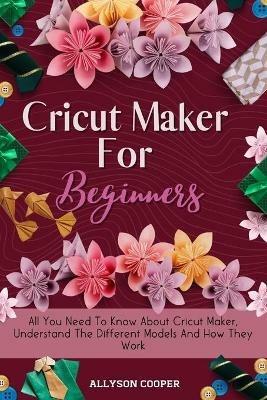 Cricut Maker For Beginners: All You Need To Know About Cricut Maker, Understand The Different Models And How They Work - Allyson Cooper - cover