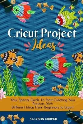 Cricut Project Ideas: Your Special Guide To Start Creating Your Projects, With Different Ideas From Beginners to Expert - Allyson Cooper - cover