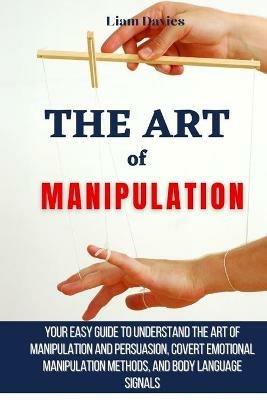 The Art of Manipulation: Your Easy Guide To Understand The Art Of Manipulation And Persuasion, Covert Emotional Manipulation Methods, And Body Language Signals - Liam Davies - cover