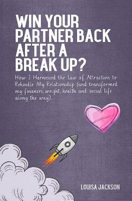 Win Your Partner Back After A Break Up?: How I Harnessed the Law of Attraction to Rekindle My Relationship (And Transformed My Finances, Weight, Health and Social Life Along the Way) - Louisa Jackson - cover
