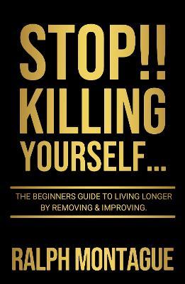 STOP!! Killing Yourself...: The Beginners Guide to Living Longer By Removing & Improving - Ralph Montague - cover