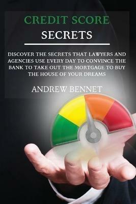 Credit Score Secrets: Discover the secrets that lawyers and agencies use every day to convince the bank to take out the mortgage to buy the house of your dreams - Andrew Bennet - cover