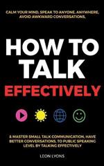 How to Talk Effectively: Calm Your Mind, Speak to Anyone, Anywhere, Avoid Awkward Conversations, & Master Small Talk Communication, Have Better Conversations, To Public Speaking Level by Talking Effectively