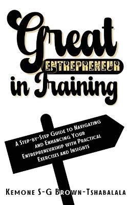 Great Entrepreneur in Training: A Step-by-Step Guide to Navigating and Enhancing Your Entrepreneurship with Practical Exercises and Insights - Kemone S-G Brown-Tshabalala - cover