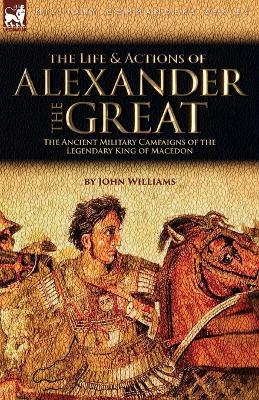 The Life and Actions of Alexander the Great - The Ancient Military Campaigns of the Legendary King of Macedon - John Williams - cover