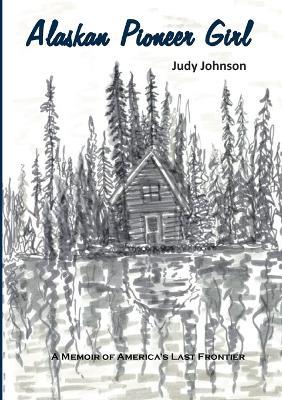 Alaskan Pioneer Girl: A Memoir of America's Last Frontier - Judy Johnson - cover