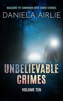 Unbelievable Crimes Volume Ten: Macabre Yet Unknown True Crime Stories - Daniela Airlie - cover