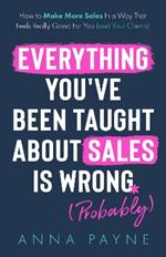 Everything You've Been Taught About Sales Is Wrong (*Probably): How To Make More Sales In a Way That Feels Really Good for You (and Your Clients)