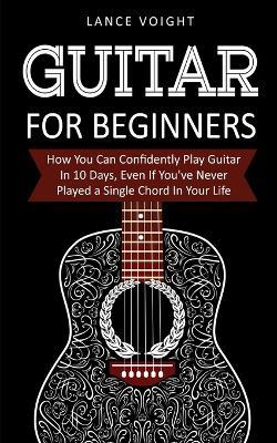 Guitar for Beginners: How You Can Confidently Play Guitar In 10 Days, Even If You've Never Played a Single Chord In Your Life - Lance Voight - cover