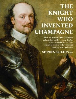 The Knight who invented Champagne: How Sir Kenelm Digby developed strong glass bottles - verre Anglais - which enabled wine and cider-makers to produce bottle-fermented sparkling wines and ciders - Stephen Skelton - cover