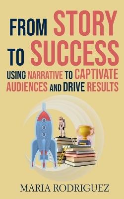 From Story to Success: Using Narrative to Captivate Audiences and Drive Results - Maria Rodriguez - cover