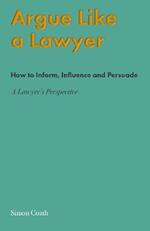 Argue Like A Lawyer: How to inform, influence and persuade - a lawyer's perspective