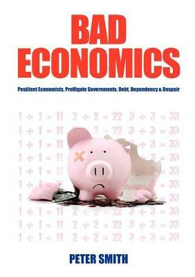 Bad Economics: Pestilent Economists, Profligate Governments, Debt, Dependency and Despair - Peter Smith - cover