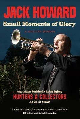 Small Moments of Glory: A Musical Memoir: the man behind the mighty Hunters and Collectors horn section - Jack Howard - cover