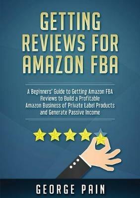 Getting reviews on Amazon FBA: A Beginners' Guide to getting Amazon FBA reviews to build a Profitable Amazon Business of Private Label Products and Generate Passive Income - George Pain - cover