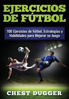 Ejercicios de futbol: 100 Ejercicios de Futbol, Estrategias y Habilidades para Mejorar su Juego - Chest Dugger - cover