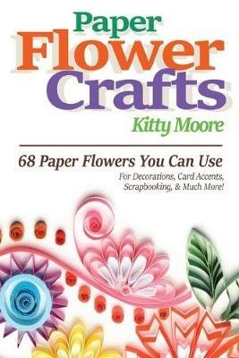 Paper Flower Crafts (2nd Edition): 68 Paper Flowers You Can Use For Decorations, Card Accents, Scrapbooking, & Much More! - Kitty Moore - cover