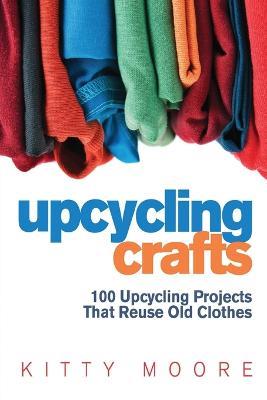 Upcycling Crafts (4th Edition): 100 Upcycling Projects That Reuse Old Clothes to Create Modern Fashion Accessories, Trendy New Clothes & Home Decor! - Kitty Moore - cover