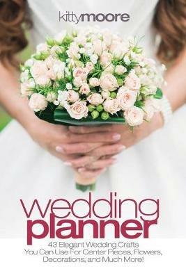 Wedding Planner (3rd Edition): 43 Elegant Wedding Crafts You Can Use For Center Pieces, Flowers, Decorations, And Much More! - Kitty Moore - cover