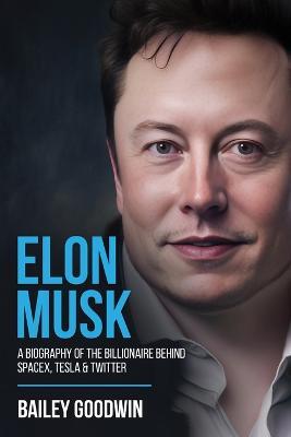 Elon Musk: A Biography of the Billionaire Behind SpaceX, Tesla & Twitter - Bailey Goodwin - cover