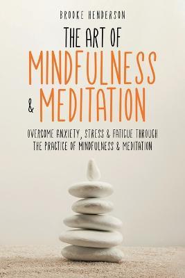 The Art of Mindfulness & Meditation: Overcome Anxiety, Stress & Fatigue Through the Practice of Mindfulness & Meditation - Brooke Henderson - cover