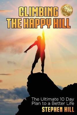 Climbing The Happy Hill: The Ultimate 10 Day Plan to a Better Life - Stephen Hill - cover