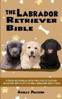 The Labrador Retriever Bible - A Training Manual With Tips and Tricks For An Untrained Puppy To Well Behaved Adult Dog