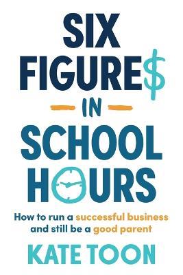 Six Figures in School Hours: How to run a successful business and still be a good parent - Kate Toon - cover