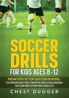 Soccer Drills for Kids Ages 8-12: From Tots to Top Soccer Players: Outrageously Fun, Creative and Challenging Soccer Drills for Kids Ages 8-12 - Chest Dugger - cover